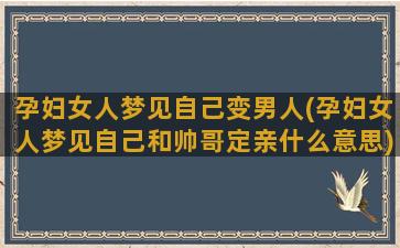 孕妇女人梦见自己变男人(孕妇女人梦见自己和帅哥定亲什么意思)