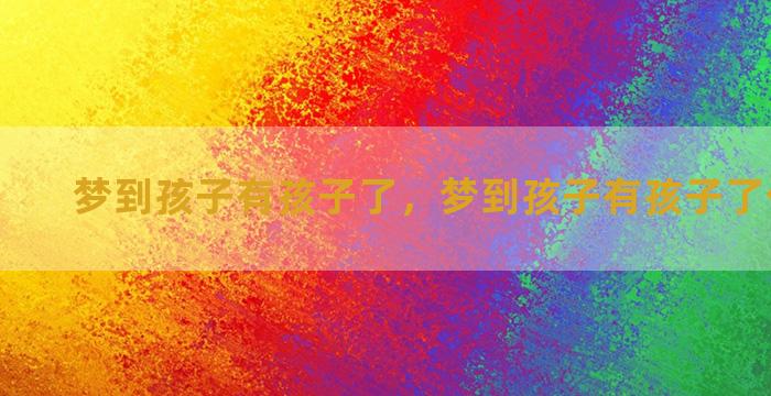 梦到孩子有孩子了，梦到孩子有孩子了什么意思