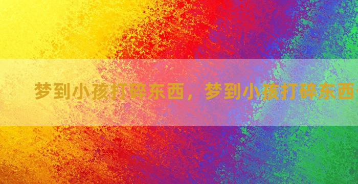 梦到小孩打碎东西，梦到小孩打碎东西什么意思