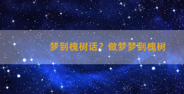 梦到槐树话？做梦梦到槐树