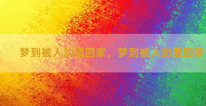 梦到被人劝酒回家，梦到被人劝酒回家什么意思