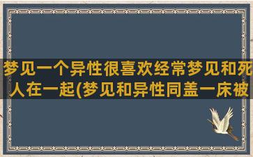 梦见一个异性很喜欢经常梦见和死人在一起(梦见和异性同盖一床被子)