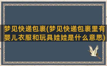 梦见快递包裹(梦见快递包裹里有婴儿衣服和玩具娃娃是什么意思)