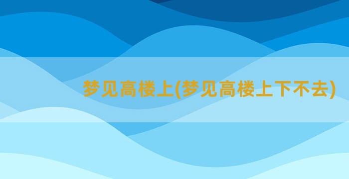 梦见高楼上(梦见高楼上下不去)